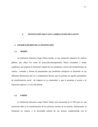 - 9 -
I. INSTITUCIÓN EDUCATIVA JORGE ELIÉCER GAITÁN
1. GENERALIDADES DE LA INSTITUCIÓN
1.1 MISIÓN
La Institución Educativa Jorge Eliécer Gaitán, es una institución educativa de carácter
público, que ofrece los ciclos de preescolar,básicaprimaria, básica secundaria y media
académica, que propicia la formación integral de sus estudiantes a través del fortalecimiento de
valores, actitudes y formas de pensamiento que posibiliten enriquecer su desarrollo en las
diferentes dimensiones del ser y competencias básicas, que les permita ser agentes generadores
de transformación social , de impacto en su comunidad, y ,que le permitan el acceso a la
educación superior y /o a la vida laboral.
1.2 VISIÓN
La Institución Educativa Jorge Eliécer Gaitán será reconocida en el 2016 por ser una
institución líder en la transformación de los procesos sociales de su entorno, fortaleciendo, la
formación en valores, y la diversidad cultural de sus actores; comprometida con la
 