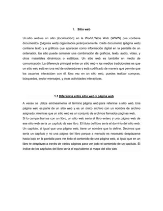 1. Sitio web


Un sitio web es un sitio (localización) en la World Wide Web (WWW) que contiene
documentos (páginas web) organizados jerárquicamente. Cada documento (página web)
contiene texto y o gráficos que aparecen como información digital en la pantalla de un
ordenador. Un sitio puede contener una combinación de gráficos, texto, audio, vídeo, y
otros materiales dinámicos o estáticos. Un sitio web es también un medio de
comunicación. La diferencia principal entre un sitio web y los medios tradicionales es que
un sitio web está en una red de ordenadores y está codificado de manera que permite que
los usuarios interactúen con él. Una vez en un sitio web, puedes realizar compras,
búsquedas, enviar mensajes, y otras actividades interactivas.




                         1.1 Diferencia entre sitio web y página web

A veces se utiliza erróneamente el término página web para referirse a sitio web. Una
página web es parte de un sitio web y es un único archivo con un nombre de archivo
asignado, mientras que un sitio web es un conjunto de archivos llamados páginas web.
Si lo comparáramos con un libro, un sitio web sería el libro entero y una página web de
ese sitio web sería un capítulo de ese libro. El título del libro sería el dominio del sitio web.
Un capítulo, al igual que una página web, tiene un nombre que lo define. Decimos que
sería un capítulo y no una página del libro porque a menudo es necesario desplazarse
hacia bajo en la pantalla para ver todo el contenido de una página web, al igual que en un
libro te desplazas a través de varias páginas para ver todo el contenido de un capítulo. El
índice de los capítulos del libro sería el equivalente al mapa del sitio web
 
