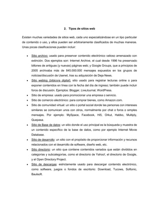 2. Tipos de sitios web


Existen muchas variedades de sitios web, cada uno especializándose en un tipo particular
de contenido o uso, y ellos pueden ser arbitrariamente clasificados de muchas maneras.
Unas pocas clasificaciones pueden incluir:


       Sitio archivo: usado para preservar contenido electrónico valioso amenazado con
       extinción. Dos ejemplos son: Internet Archive, el cual desde 1996 ha preservado
       billones de antiguas (y nuevas) páginas web; y Google Groups, que a principios de
       2005 archivaba más de 845.000.000 mensajes expuestos en los grupos de
       noticias/discusión de Usenet, tras su adquisición de Deja News.
       Sitio weblog (bitácora digital): sitio usado para registrar lecturas online o para
       exponer contenidos en línea con la fecha del día de ingreso; también puede incluir
       foros de discusión. Ejemplos: Blogger, LiveJournal, WordPress.
       Sitio de empresa: usado para promocionar una empresa o servicio.
       Sitio de comercio electrónico: para comprar bienes, como Amazon.com.
       Sitio de comunidad virtual: un sitio o portal social donde las personas con intereses
       similares se comunican unos con otros, normalmente por chat o foros o simples
       mensajes. Por ejemplo: MySpace, Facebook, Hi5, Orkut, Habbo, Multiply,
       Quepasa.
       Sitio de Base de datos: un sitio donde el uso principal es la búsqueda y muestra de
       un contenido específico de la base de datos, como por ejemplo Internet Movie
       Database.
       Sitio de desarrollo: un sitio con el propósito de proporcionar información y recursos
       relacionados con el desarrollo de software, diseño web, etc.
       Sitio directorio: un sitio que contiene contenidos variados que están divididos en
       categorías y subcategorías, como el directorio de Yahoo!, el directorio de Google,
       y el Open Directory Project.
       Sitio de descargas: estrictamente usado para descargar contenido electrónico,
       como software, juegos o fondos de escritorio: Download, Tucows, Softonic,
       Baulsoft.
 