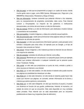 Sitio de juego: un sitio que es propiamente un juego o un «patio de recreo» donde
mucha gente viene a jugar, como MSN Games, Minijuegos.com, Pogo.com y los
MMORPGs VidaJurasica, Planetarion y Kings of Chaos.
Sitio de información: contiene contenido que pretende informar a los visitantes,
pero no necesariamente de propósitos comerciales; tales como: Free Internet
Lexicon   y   Encyclopedia.   La   mayoría     de   los   gobiernos   e   instituciones
educacionales y sin ánimo de lucro tienen un sitio de información.
Sitio de noticias: Similar a un sitio de información, pero dedicada a mostrar noticias
y comentarios de la actualidad.
Sitio pornográfico: muestra imágenes y vídeos de contenido sexual explícito.
Sitio de promoción web: usado para promocionar otras páginas webs por medio de
publicación de artículos de opinión.
Sitio buscador: un sitio que proporciona información general y está pensado como
entrada o búsqueda para otros sitios. Un ejemplo puro es Google, y el tipo de
buscador más conocido es Yahoo!.
Sitio shock: incluye imágenes u otro material que tiene la intención de ser ofensivo
a la mayoría de visitantes.
Sitio de subastas: subastas de artículos por internet, como eBay.
Sitio personal: Mantenido por una persona o un pequeño grupo (como por ejemplo
familia) que contiene información o cualquier contenido que la persona quiere
incluir: Facebook, Fotolog.
Sitio portal: un sitio web que proporciona un punto de inicio, entrada o portal, a
otros recursos en Internet o una intranet.
Sitio Web 1.0: un sitio web estático. Un sitio donde el visitante sólo puede recorrer
sus páginas sin posibilidad de interactuar con ellas.
Sitio Web 2.0: un sitio web interactivo. Un sitio donde el visitante puede hacer más
cosas que recorrer sus páginas, en concreto, extraer información en la forma y
criterios que estime oportuno y conveniente.
Sitio Web 3.0: un sitio web inteligente. Un sitio que reconoce al usuario y muestra
una dinámica en función de sus gustos, preferencias, historial, el momento y el
estado de ánimo en que se encuentre. Sólo está disponible en muy contadas
redes privadas. Para Internet aún se está desarrollado pero se encuentra
posiblemente en fases muy incipientes (fase de definición).
 