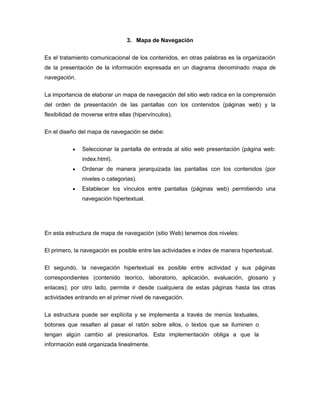 3. Mapa de Navegación


Es el tratamiento comunicacional de los contenidos, en otras palabras es la organización
de la presentación de la información expresada en un diagrama denominado mapa de
navegación.


La importancia de elaborar un mapa de navegación del sitio web radica en la comprensión
del orden de presentación de las pantallas con los contenidos (páginas web) y la
flexibilidad de moverse entre ellas (hipervínculos).

En el diseño del mapa de navegación se debe:


               Seleccionar la pantalla de entrada al sitio web presentación (página web:
               index.html).
               Ordenar de manera jerarquizada las pantallas con los contenidos (por
               niveles o categorias).
               Establecer los vínculos entre pantallas (páginas web) permitiendo una
               navegación hipertextual.




En esta estructura de mapa de navegación (sitio Web) tenemos dos niveles:

El primero, la navegación es posible entre las actividades e index de manera hipertextual.


El segundo, la nevegación hipertextual es posible entre actividad y sus páginas
correspondientes (contenido teoríco, laboratorio, aplicación, evaluación, glosario y
enlaces); por otro lado, permite ir desde cualquiera de estas páginas hasta las otras
actividades entrando en el primer nivel de navegación.


La estructura puede ser explícita y se implementa a través de menús textuales,
botones que resalten al pasar el ratón sobre ellos, o textos que se iluminen o
tengan algún cambio al presionarlos. Esta implementación obliga a que la
información esté organizada linealmente.
 