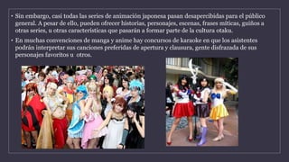 • Sin embargo, casi todas las series de animación japonesa pasan desapercibidas para el público
general. A pesar de ello, pueden ofrecer historias, personajes, escenas, frases míticas, guiños a
otras series, u otras características que pasarán a formar parte de la cultura otaku.
• En muchas convenciones de manga y anime hay concursos de karaoke en que los asistentes
podrán interpretar sus canciones preferidas de apertura y clausura, gente disfrazada de sus
personajes favoritos u otros.
 