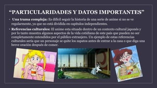 “PARTICULARIDADES Y DATOS IMPORTANTES”
• Una trama compleja: Es difícil seguir la historia de una serie de anime si no se ve
regularmente, ya que no está dividida en capítulos independientes.
• Referencias culturales: El anime esta situado dentro de un contexto cultural japonés y
por lo tanto muestra algunos aspectos de la vida cotidiana de este país que pueden no ser
completamente entendidos por el público extranjero. Un ejemplo de estas referencias
culturales sería que un personaje se quite los zapatos antes de entrar a la casa o que diga una
breve oración después de comer.
 