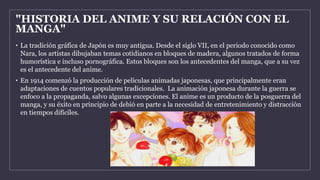 "HISTORIA DEL ANIME Y SU RELACIÓN CON EL
MANGA"
• La tradición gráfica de Japón es muy antigua. Desde el siglo VII, en el periodo conocido como
Nara, los artistas dibujaban temas cotidianos en bloques de madera, algunos tratados de forma
humorística e incluso pornográfica. Estos bloques son los antecedentes del manga, que a su vez
es el antecedente del anime.
• En 1914 comenzó la producción de películas animadas japonesas, que principalmente eran
adaptaciones de cuentos populares tradicionales. La animación japonesa durante la guerra se
enfoco a la propaganda, salvo algunas excepciones. El anime es un producto de la posguerra del
manga, y su éxito en principio de debió en parte a la necesidad de entretenimiento y distracción
en tiempos difíciles.
 