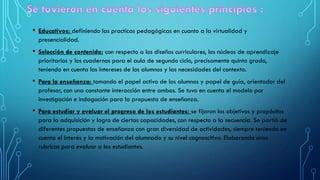 • Educativos: definiendo las practicas pedagógicas en cuanto a la virtualidad y
presencialidad.
• Selección de contenido: con respecto a los diseños curriculares, los núcleos de aprendizaje
prioritarios y los cuadernos para el aula de segundo ciclo, precisamente quinto grado,
teniendo en cuenta los intereses de los alumnos y las necesidades del contexto.
• Para la enseñanza: tomando el papel activo de los alumnos y papel de guía, orientador del
profesor, con una constante interacción entre ambos. Se tuvo en cuenta el modelo por
investigación e indagación para la propuesta de enseñanza.
• Para estudiar y evaluar el progreso de los estudiantes: se fijaron los objetivos y propósitos
para la adquisición y logro de ciertas capacidades, con respecto a la secuencia. Se partió de
diferentes propuestas de enseñanza con gran diversidad de actividades, siempre teniendo en
cuenta el interés y la motivación del alumnado y su nivel cognoscitivo. Elaborando unas
rubricas para evaluar a los estudiantes.
 