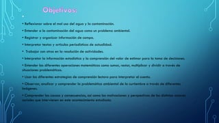 •
• Reflexionar sobre el mal uso del agua y la contaminación.
• Entender a la contaminación del agua como un problema ambiental.
• Registrar y organizar información de campo.
• Interpretar textos y artículos periodísticos de actualidad.
• Trabajar con otros en la resolución de actividades.
• Interpretar la información estadística y la comprensión del valor de estimar para la toma de decisiones.
• Entender las diferentes operaciones matemáticas como sumar, restar, multiplicar y dividir a través de
situaciones problemáticas.
• Usar las diferentes estrategias de comprensión lectora para interpretar el cuento.
• Observar, analizar y comprender la problemática ambiental de la curtiembre a través de diferentes
imágenes.
• Comprender las causas y consecuencias, así como las motivaciones y perspectivas de los distintos actores
sociales que intervienen en este acontecimiento estudiado.
 