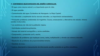 3. CONTENIDOS SELECCIONADOS DEL DISEÑO CURRICULAR:
• El agua como recurso natural y su importancia para la vida.
• El agua potable.
• Contaminación del agua: Curtiembre de Nonogasta. La Rioja Capital
• La valoración y explotación de los recursos naturales y su importancia socioeconómica.
• Principales problemas ambientales de Argentina. Causas, consecuencias y alternativas de solución. Actores
sociales involucrados.
• Las condiciones de vida de la población riojana.
• Actividades productivas-primarias.
• Manejo del material cartográfico y cartas satelitales.
• Comprensión y producción oral y escrita.
• Resolución de problemas que impliquen sumas, restas, multiplicación y división con números naturales.
• Resolución de problemas de proporcionalidad directa.
• Medición de área.
• Lectura, descripción e interpretación de información sencilla contenida en grafico estadísticos.
 
