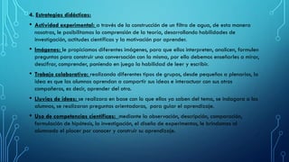 4. Estrategias didácticas:
• Actividad experimental: a través de la construcción de un filtro de agua, de esta manera
nosotras, le posibilitamos la comprensión de la teoría, desarrollando habilidades de
investigación, actitudes científicas y la motivación por aprender.
• Imágenes: le propiciamos diferentes imágenes, para que ellos interpreten, analicen, formulen
preguntas para construir una conversación con la misma, por ello debemos enseñarles a mirar,
descifrar, comprender, poniendo en juego la habilidad de leer y escribir.
• Trabajo colaborativo: realizando diferentes tipos de grupos, desde pequeños a plenarios, la
idea es que los alumnos aprendan a compartir sus ideas e interactuar con sus otros
compañeros, es decir, aprender del otro.
• Lluvias de ideas: se realizara en base con lo que ellos ya saben del tema, se indagara a los
alumnos, se realizaran preguntas orientadoras, para guiar el aprendizaje.
• Uso de competencias científicas: mediante la observación, descripción, comparación,
formulación de hipótesis, la investigación, el diseño de experimentos, le brindamos al
alumnado el placer por conocer y construir su aprendizaje.
 