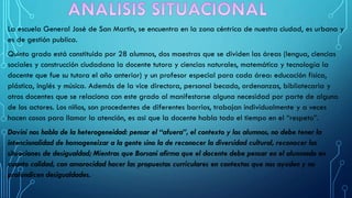 La escuela General José de San Martin, se encuentra en la zona céntrica de nuestra ciudad, es urbana y
es de gestión publica.
Quinto grado está constituido por 28 alumnos, dos maestras que se dividen las áreas (lengua, ciencias
sociales y construcción ciudadana la docente tutora y ciencias naturales, matemática y tecnología la
docente que fue su tutora el año anterior) y un profesor especial para cada área: educación física,
plástica, inglés y música. Además de la vice directora, personal becado, ordenanzas, bibliotecaria y
otros docentes que se relaciona con este grado al manifestarse alguna necesidad por parte de alguno
de los actores. Los niños, son procedentes de diferentes barrios, trabajan individualmente y a veces
hacen cosas para llamar la atención, es asi que la docente habla todo el tiempo en el “respeto”.
Davini nos habla de la heterogeneidad: pensar el “afuera”, el contexto y los alumnos, no debe tener la
intencionalidad de homogeneizar a la gente sino la de reconocer la diversidad cultural, reconocer las
situaciones de desigualdad; Mientras que Borsani afirma que el docente debe pensar en el alumnado en
cuanto calidad, con amorocidad hacer las propuestas curriculares en contextos que nos ayuden y no
profundicen desigualdades.
 