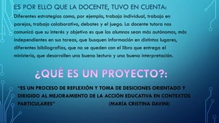 ES POR ELLO QUE LA DOCENTE, TUVO EN CUENTA:
Diferentes estrategias como, por ejemplo, trabajo individual, trabajo en
parejas, trabajo colaborativo, debates y el juego. La docente tutora nos
comunicó que su interés y objetivo es que los alumnos sean más autónomos, más
independientes en sus tareas, que busquen información en distintos lugares,
diferentes bibliografías, que no se queden con el libro que entrega el
ministerio, que desarrollen una buena lectura y una buena interpretación.
“ES UN PROCESO DE REFLEXIÓN Y TOMA DE DESICIONES ORIENTADO Y
DIRIGIDO AL MEJORAMIENTO DE LA ACCIÓN EDUCATIVA EN CONTEXTOS
PARTICULARES” (MARÍA CRISTINA DAVINI)
 