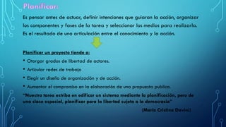 Es pensar antes de actuar, definir intenciones que guiaran la acción, organizar
los componentes y fases de la tarea y seleccionar los medios para realizarla.
Es el resultado de una articulación entre el conocimiento y la acción.
Planificar un proyecto tiende a:
• Otorgar grados de libertad de actores.
• Articular redes de trabajo
• Elegir un diseño de organización y de acción.
• Aumentar el compromiso en la elaboración de una propuesta publica.
“Nuestra tarea estriba en edificar un sistema mediante la planificación, pero de
una clase especial, planificar para la libertad sujeta a la democracia”
(María Cristina Davini)
 
