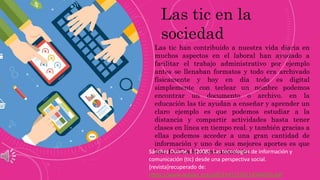 Las tic han contribuido a nuestra vida diaria en
muchos aspectos en el laboral han ayudado a
facilitar el trabajo administrativo por ejemplo
antes se llenaban formatos y todo era archivado
físicamente y hoy en día todo es digital
simplemente con teclear un nombre podemos
encontrar un documento o archivo. en la
educación las tic ayudan a enseñar y aprender un
claro ejemplo es que podemos estudiar a la
distancia y compartir actividades hasta tener
clases en línea en tiempo real. y también gracias a
ellas podemos acceder a una gran cantidad de
información y uno de sus mejores aportes es que
han facilitado la comunicación.
Las tic en la
sociedad
Sánchez Duarte, E.(2008). Las tecnologías de información y
comunicación (tic) desde una perspectiva social.
[revista]recuperado de:
https://www.redalyc.org/pdf/1941/194114584020.pdf
 