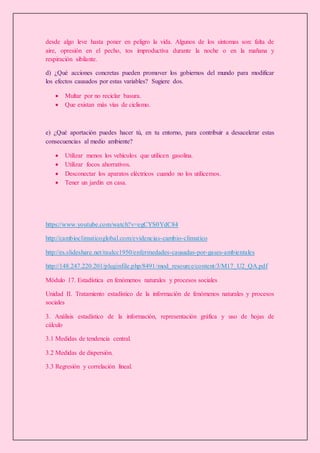 desde algo leve hasta poner en peligro la vida. Algunos de los síntomas son: falta de
aire, opresión en el pecho, tos improductiva durante la noche o en la mañana y
respiración sibilante.
d) ¿Qué acciones concretas pueden promover los gobiernos del mundo para modificar
los efectos causados por estas variables? Sugiere dos.
 Multar por no reciclar basura.
 Que existan más vías de ciclismo.
e) ¿Qué aportación puedes hacer tú, en tu entorno, para contribuir a desacelerar estas
consecuencias al medio ambiente?
 Utilizar menos los vehículos que utilicen gasolina.
 Utilizar focos ahorrativos.
 Desconectar los aparatos eléctricos cuando no los utilicemos.
 Tener un jardín en casa.
https://www.youtube.com/watch?v=egCYS0YdC84
http://cambioclimaticoglobal.com/evidencias-cambio-climatico
http://es.slideshare.net/raulcc1950/enfermedades-causadas-por-gases-ambientales
http://148.247.220.201/pluginfile.php/8491/mod_resource/content/3/M17_U2_QA.pdf
Módulo 17. Estadística en fenómenos naturales y procesos sociales
Unidad II. Tratamiento estadístico de la información de fenómenos naturales y procesos
sociales
3. Análisis estadístico de la información, representación gráfica y uso de hojas de
cálculo
3.1 Medidas de tendencia central.
3.2 Medidas de dispersión.
3.3 Regresión y correlación lineal.
 