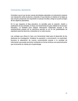 11
Conclusiones y Aportaciones
Considero que el uso de las nuevas tecnologías aplicadas a la educación propone
una interacción entre el alumno y docente, lo que denota un interés en la clase ya
sea virtual o presencial. Es importante no abusar de ellas y dirigir al usuario al logro
de los objetivos planeados.
En lo que respecta al blog educativo, la sencillez para la creación, diseño y
publicación de las entradas, lo hace una herramienta de gran utilidad en el proceso
educativo. La facilidad para integrar información multimedia aunada a las
características propias de su estructura permite un sin fin de posibilidades de
expresión para los alumnos y docentes en un solo recurso.
Las ventajas que ofrece lo hace una herramienta ideal para el desarrollo de las
destrezas de investigación, fortalecer la expresión y comunicación, la creatividad,
favorece la adquisición de nuevos conocimientos gracias a la cantidad de
información que puede encontrar recibiendo en forma continua una automotivación
que incrementa su interés por el aprendizaje.
 