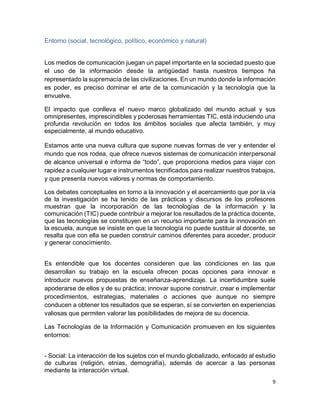 9
Entorno (social, tecnológico, político, económico y natural)
Los medios de comunicación juegan un papel importante en la sociedad puesto que
el uso de la información desde la antigüedad hasta nuestros tiempos ha
representado la supremacía de las civilizaciones. En un mundo donde la información
es poder, es preciso dominar el arte de la comunicación y la tecnología que la
envuelve.
El impacto que conlleva el nuevo marco globalizado del mundo actual y sus
omnipresentes, imprescindibles y poderosas herramientas TIC, está induciendo una
profunda revolución en todos los ámbitos sociales que afecta también, y muy
especialmente, al mundo educativo.
Estamos ante una nueva cultura que supone nuevas formas de ver y entender el
mundo que nos rodea, que ofrece nuevos sistemas de comunicación interpersonal
de alcance universal e informa de “todo”, que proporciona medios para viajar con
rapidez a cualquier lugar e instrumentos tecnificados para realizar nuestros trabajos,
y que presenta nuevos valores y normas de comportamiento.
Los debates conceptuales en torno a la innovación y el acercamiento que por la vía
de la investigación se ha tenido de las prácticas y discursos de los profesores
muestran que la incorporación de las tecnologías de la información y la
comunicación (TIC) puede contribuir a mejorar los resultados de la práctica docente,
que las tecnologías se constituyen en un recurso importante para la innovación en
la escuela, aunque se insiste en que la tecnología no puede sustituir al docente, se
resalta que con ella se pueden construir caminos diferentes para acceder, producir
y generar conocimiento.
Es entendible que los docentes consideren que las condiciones en las que
desarrollan su trabajo en la escuela ofrecen pocas opciones para innovar e
introducir nuevos propuestas de enseñanza-aprendizaje. La incertidumbre suele
apoderarse de ellos y de su práctica; innovar supone construir, crear e implementar
procedimientos, estrategias, materiales o acciones que aunque no siempre
conducen a obtener los resultados que se esperan, sí se convierten en experiencias
valiosas que permiten valorar las posibilidades de mejora de su docencia.
Las Tecnologías de la Información y Comunicación promueven en los siguientes
entornos:
- Social: La interacción de los sujetos con el mundo globalizado, enfocado al estudio
de culturas (religión, etnias, demografía), además de acercar a las personas
mediante la interacción virtual.
 