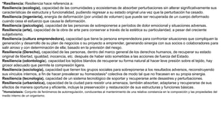 *Resiliencia: Resiliencia hace referencia a:
Resiliencia (ecología), capacidad de las comunidades y ecosistemas de absorber perturbaciones sin alterar significativamente sus
características de estructura y funcionalidad, pudiendo regresar a su estado original una vez que la perturbación ha cesado.
Resiliencia (ingeniería), energía de deformación (por unidad de volumen) que puede ser recuperada de un cuerpo deformado
cuando cesa el esfuerzo que causa la deformación.
Resiliencia (psicología), capacidad de las personas de sobreponerse a períodos de dolor emocional y situaciones adversas.
Resiliencia (arte), capacidad de la obra de arte para conservar a través de la estética su particularidad, a pesar del creciente
subjetivismo.
Resiliencia (cultura emprendedora), capacidad que tiene la persona emprendedora para confrontar situaciones que compliquen la
generación y desarrollo de su plan de negocios o su proyecto a emprender, generando sinergia con sus socios o colaboradores para
salir airoso y con determinación de ella; basado en la previsión del riesgo.
Resiliencia (Derecho), capacidad de las personas, dentro del marco general de los derechos humanos, de recuperar su estado
original de libertad, igualdad, inocencia, etc. después de haber sido sometidas a las acciones de fuerza del Estado.
Resiliencia (odontología), capacidad los tejidos blandos de recuperar su forma natural al hacer leve presión sobre el tejido, hay
grosor adecuado que permite la compresión ligera.
Resiliencia (sociología), capacidad que tienen los grupos sociales para sobreponerse a los resultados adversos, reconstruyendo
sus vínculos internos, a fin de hacer prevalecer su homeostasis* colectiva de modo tal que no fracasen en su propia sinergia.
Resiliencia (tecnología), capacidad de un sistema tecnológico de soportar y recuperarse ante desastres y perturbaciones.
Resiliencia (urbanística), capacidad de la ciudad para resistir una amenaza, también absorber, adaptarse y recuperarse de sus
efectos de manera oportuna y eficiente, incluye la preservación y restauración de sus estructuras y funciones básicas.
*Homeóstasis: Conjunto de fenómenos de autorregulación, conducentes al mantenimiento de una relativa constancia en la composición y las propiedades del
medio interno de un organismo.
 