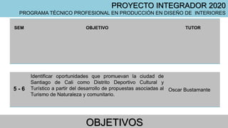 OBJETIVOS
SEM OBJETIVO TUTOR
5 - 6
Identificar oportunidades que promuevan la ciudad de
Santiago de Cali como Distrito Deportivo Cultural y
Turístico a partir del desarrollo de propuestas asociadas al
Turismo de Naturaleza y comunitario.
Oscar Bustamante
PROYECTO INTEGRADOR 2020
PROGRAMA TÉCNICO PROFESIONAL EN PRODUCCIÓN EN DISEÑO DE INTERIORES
 