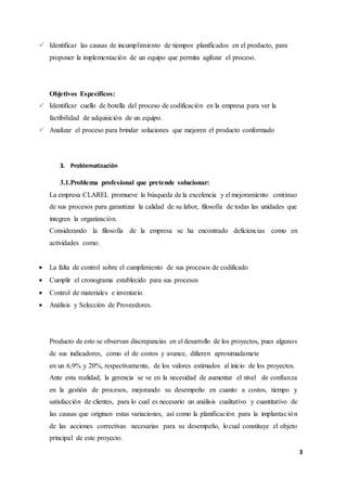 3
 Identificar las causas de incumplimiento de tiempos planificados en el producto, para
proponer la implementación de un equipo que permita agilizar el proceso.
Objetivos Específicos:
 Identificar cuello de botella del proceso de codificación en la empresa para ver la
factibilidad de adquisición de un equipo.
 Analizar el proceso para brindar soluciones que mejoren el producto conformado
3. Problematización
3.1.Problema profesional que pretende solucionar:
La empresa CLAREL promueve la búsqueda de la excelencia y el mejoramiento continuo
de sus procesos para garantizar la calidad de su labor, filosofía de todas las unidades que
integren la organización.
Considerando la filosofía de la empresa se ha encontrado deficiencias como en
actividades como:
 La falta de control sobre el cumplimiento de sus procesos de codificado
 Cumplir el cronograma establecido para sus procesos
 Control de materiales e inventario.
 Análisis y Selección de Proveedores.
Producto de esto se observan discrepancias en el desarrollo de los proyectos, pues algunos
de sus indicadores, como el de costos y avance, difieren aproximadamete
en un 6,9% y 20%, respectivamente, de los valores estimados al inicio de los proyectos.
Ante esta realidad, la gerencia se ve en la necesidad de aumentar el nivel de confianza
en la gestión de procesos, mejorando su desempeño en cuanto a costos, tiempo y
satisfacción de clientes, para lo cual es necesario un análisis cualitativo y cuantitativo de
las causas que originan estas variaciones, así como la planificación para la implantación
de las acciones correctivas necesarias para su desempeño, locual constituye el objeto
principal de este proyecto.
 