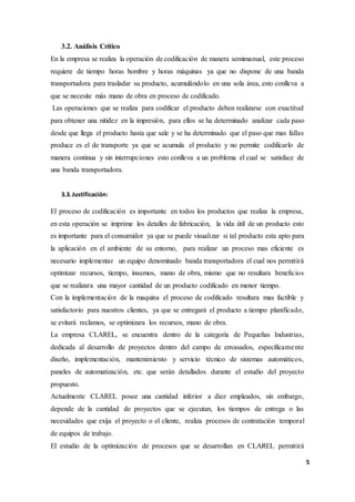 5
3.2. Análisis Crítico
En la empresa se realiza la operación de codificación de manera semimanual, este proceso
requiere de tiempo horas hombre y horas máquinas ya que no dispone de una banda
transportadora para trasladar su producto, acumulándolo en una sola área, esto conlleva a
que se necesite más mano de obra en proceso de codificado.
Las operaciones que se realiza para codificar el producto deben realizarse con exactitud
para obtener una nitidez en la impresión, para ellos se ha determinado analizar cada paso
desde que llega el producto hasta que sale y se ha determinado que el paso que mas fallas
produce es el de transporte ya que se acumula el producto y no permite codificarlo de
manera continua y sin interrupciones esto conlleva a un problema el cual se satisface de
una banda transportadora.
3.3.Justificación:
El proceso de codificación es importante en todos los productos que realiza la empresa,
en esta operación se imprime los detalles de fabricación, la vida útil de un producto esto
es importante para el consumidor ya que se puede visualizar si tal producto esta apto para
la aplicación en el ambiente de su entorno, para realizar un proceso mas eficiente es
necesario implementar un equipo denominado banda transportadora el cual nos permitirá
optimizar recursos, tiempo, insumos, mano de obra, mismo que no resultara beneficios
que se realizara una mayor cantidad de un producto codificado en menor tiempo.
Con la implementación de la maquina el proceso de codificado resultara mas factible y
satisfactorio para nuestros clientes, ya que se entregará el producto a tiempo planificado,
se evitará reclamos, se optimizara los recursos, mano de obra.
La empresa CLAREL, se encuentra dentro de la categoría de Pequeñas Industrias,
dedicada al desarrollo de proyectos dentro del campo de envasados, específicamente
diseño, implementación, mantenimiento y servicio técnico de sistemas automáticos,
paneles de automatización, etc. que serán detallados durante el estudio del proyecto
propuesto.
Actualmente CLAREL posee una cantidad inferior a diez empleados, sin embargo,
depende de la cantidad de proyectos que se ejecutan, los tiempos de entrega o las
necesidades que exija el proyecto o el cliente, realiza procesos de contratación temporal
de equipos de trabajo.
El estudio de la optimización de procesos que se desarrollan en CLAREL permitirá
 
