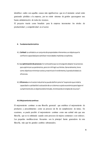 6
identificar cuáles son aquellas causas más significativas que en el momento actual están
generando pérdidas a la empresa, por no existir sistemas de gestión queaseguren una
buena administración de todos los recursos.
El proyecto traería como beneficio para la empresa incrementar los niveles de
productividad y competitividad en el sector.
4. Fundamentaciónteórica
4.1. Calidad: La calidadesun conjuntode propiedadesinherentesaunobjetoque le
confierencapacidadparasatisfacernecesidadesimplícitasoexplícitas.
4.2. La optimizaciónde procesos: Es la disciplinaque se encargade adaptar losprocesos
para optimizarsusparámetros,perosininfringirsuslímites.Generalmente,tiene
como objetivosminimizarcostosymaximizarel rendimiento,laproductividadyla
eficiencia.
4.3. Eficiencia:enel sectorindustrial se puede definircomola“expresiónque midela
capacidado cualidadde la actuaciónde un sistemaosujetoeconómicoparalograrel
cumplimientode unobjetivodeterminado,minimizandoel empleode recursos”.
4.4.Mejoramientocontinuo
El mejoramiento continuo es una filosofía gerencial que establece el mejoramiento de
productos y procedimientos como un proceso sin fin de cumplimiento de metas. En
ocasiones, se puede percibir el mejoramiento continuo como una actitud más que una
filosofía, que se ve enfatizada cuando estos procesos de mejora comienzan a ser exitosos.
Las pequeñas modificaciones frecuentes son la principal fuente generadora de esta
filosofía, más que los grandes cambios substanciales.
 