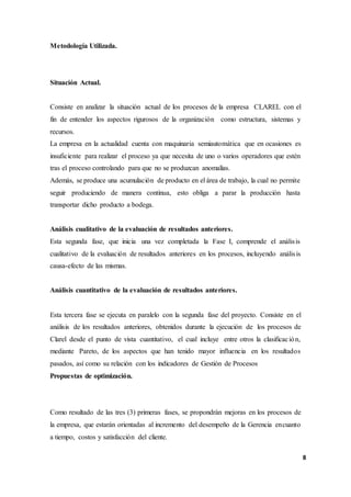 8
Metodología Utilizada.
Situación Actual.
Consiste en analizar la situación actual de los procesos de la empresa CLAREL con el
fin de entender los aspectos rigurosos de la organización como estructura, sistemas y
recursos.
La empresa en la actualidad cuenta con maquinaria semiautomática que en ocasiones es
insuficiente para realizar el proceso ya que necesita de uno o varios operadores que estén
tras el proceso controlando para que no se produzcan anomalías.
Además, se produce una acumulación de producto en el área de trabajo, la cual no permite
seguir produciendo de manera continua, esto obliga a parar la producción hasta
transportar dicho producto a bodega.
Análisis cualitativo de la evaluación de resultados anteriores.
Esta segunda fase, que inicia una vez completada la Fase I, comprende el análisis
cualitativo de la evaluación de resultados anteriores en los procesos, incluyendo análisis
causa-efecto de las mismas.
Análisis cuantitativo de la evaluación de resultados anteriores.
Esta tercera fase se ejecuta en paralelo con la segunda fase del proyecto. Consiste en el
análisis de los resultados anteriores, obtenidos durante la ejecución de los procesos de
Clarel desde el punto de vista cuantitativo, el cual incluye entre otros la clasificación,
mediante Pareto, de los aspectos que han tenido mayor influencia en los resultados
pasados, así como su relación con los indicadores de Gestión de Procesos
Propuestas de optimización.
Como resultado de las tres (3) primeras fases, se propondrán mejoras en los procesos de
la empresa, que estarán orientadas al incremento del desempeño de la Gerencia encuanto
a tiempo, costos y satisfacción del cliente.
 