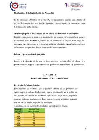 9
Planificación de la Implantación de Propuestas.
De los resultados obtenidos en la Fase IV, se seleccionarán aquellas que, durante el
periodo de investigación, sean factibles implantar y se procederá a la planificación para
la implantación de las mismas.
Metodología para la presentación de las futuras evaluaciones de desempeño.
Consiste en proponer y asistir a la implantación de mejoras en la metodología para la
presentación de las lecciones aprendidas de los procesos de la empresa y sus proyectos,
de manera que, al momento de presentarlas, se facilite el análisis e identificación precisos
de las causas que permitan futuras tomas de decisiones oportunas.
Informe y presentación del proyecto.
Paralelo a la ejecución de las seis (6) fases anteriores, se desarrollará el informe y la
presentación del proyecto con sus resultados que brindará una solución a la problemática.
CAPITULO III
DESARROLLO DE LA INVESTIGACIÓN
Resultados de la investigación.
Para presentar los resultados que se pudieron obtener de las propuestas de
mejora quese le pretende Implementar. para la optimización en la gestión de
sus procesos es conveniente mencionar que, debido a que varias propuestas
requieren de tiempo medianamente largo para su ejecución, podrán ser aplicadas
una vez inicien nuevos proyectos de la empresa.
A continuación, se muestran los resultados que se lograron obtener.
TAMAÑO
DE LOTE
PRODUCTOS
DEFECTUOSOS
5000 20
5000 33
5000 29
5000 24
5000 22
5000 38
 