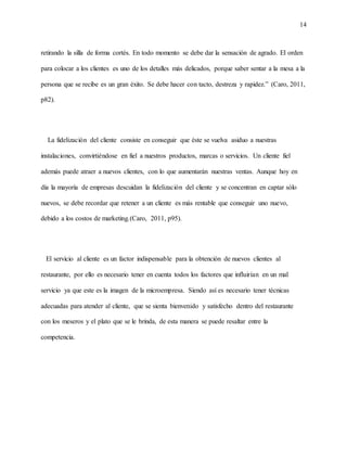 14
retirando la silla de forma cortés. En todo momento se debe dar la sensación de agrado. El orden
para colocar a los clientes es uno de los detalles más delicados, porque saber sentar a la mesa a la
persona que se recibe es un gran éxito. Se debe hacer con tacto, destreza y rapidez.” (Caro, 2011,
p82).
La fidelización del cliente consiste en conseguir que éste se vuelva asiduo a nuestras
instalaciones, convirtiéndose en fiel a nuestros productos, marcas o servicios. Un cliente fiel
además puede atraer a nuevos clientes, con lo que aumentarán nuestras ventas. Aunque hoy en
día la mayoría de empresas descuidan la fidelización del cliente y se concentran en captar sólo
nuevos, se debe recordar que retener a un cliente es más rentable que conseguir uno nuevo,
debido a los costos de marketing.(Caro, 2011, p95).
El servicio al cliente es un factor indispensable para la obtención de nuevos clientes al
restaurante, por ello es necesario tener en cuenta todos los factores que influirían en un mal
servicio ya que este es la imagen de la microempresa. Siendo así es necesario tener técnicas
adecuadas para atender al cliente, que se sienta bienvenido y satisfecho dentro del restaurante
con los meseros y el plato que se le brinda, de esta manera se puede resaltar entre la
competencia.
 