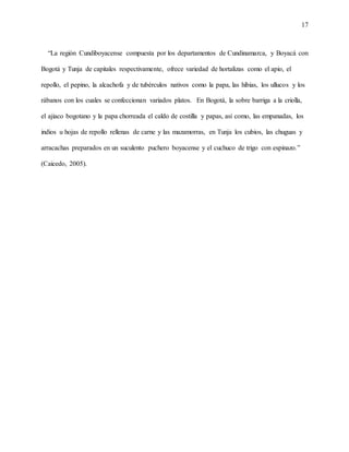 17
“La región Cundiboyacense compuesta por los departamentos de Cundinamarca, y Boyacá con
Bogotá y Tunja de capitales respectivamente, ofrece variedad de hortalizas como el apio, el
repollo, el pepino, la alcachofa y de tubérculos nativos como la papa, las hibias, los ullucos y los
rábanos con los cuales se confeccionan variados platos. En Bogotá, la sobre barriga a la criolla,
el ajiaco bogotano y la papa chorreada el caldo de costilla y papas, así como, las empanadas, los
indios u hojas de repollo rellenas de carne y las mazamorras, en Tunja los cubios, las chuguas y
arracachas preparados en un suculento puchero boyacense y el cuchuco de trigo con espinazo.”
(Caicedo, 2005).
 