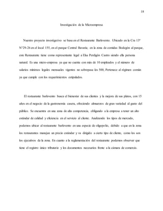 18
Investigación de la Microempresa
Nuestro proyecto investigativo se basa en el Restaurante Barlovento. Ubicado en la Cra 13ª
N°29-26 en el local 155, en el parque Central Bavaria; en la zona de comidas Bodegón al parque,
este Restaurante tiene como representante legal a Elsa Perdigón Castro siendo ella persona
natural. Es una micro-empresa ya que no cuenta con más de 10 empleados y el número de
salarios mínimos legales mensuales vigentes no sobrepasa los 500, Pertenece al régimen común
ya que cumple con los requerimientos estipulados.
El restaurante barlovento busca el bienestar de sus clientes y la mejora de sus platos, con 15
años en el negocio de la gastronomía casera, ofreciendo almuerzos de gran variedad al gusto del
público. Se encuentra en una zona de alta competencia, obligando a la empresa a tener un alto
estándar de calidad y eficiencia en el servicio al cliente. Analizando los tipos de mercado,
podemos ubicar al restaurante barlovento en una especie de oligopolio, debido a que en la zona
los restaurantes manejan un precio estándar y va dirigido a cierto tipo de cliente, como los son
los ejecutivos de la zona. En cuanto a la reglamentación del restaurante podemos observar que
tiene el registro único tributario y los documentos necesarios frente a la cámara de comercio.
 