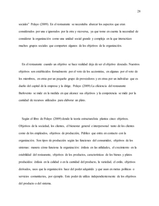 28
sociales” Pelayo (2009). En el restaurante se necesitaba abarcar los aspectos que eran
considerados por una e ignorados por la otra y viceversa, ya que tomo en cuenta la necesidad de
considerar la organización como una unidad social grande y compleja en la que interactúan
muchos grupos sociales que comparten algunos de los objetivos de la organización.
En el restaurante cuando un objetivo se hace realidad deja de ser el objetivo deseado. Nuestros
objetivos son establecidos formalmente por el voto de los accionistas, en algunas por el voto de
los miembros, en otras por un pequeño grupo de proveedores y en otras por un individuo que es
dueño del capital de la empresa y la dirige. Pelayo (2009) La eficiencia del restaurante
Barlovento se mide en la medida en que alcance sus objetivos y la competencia se mide por la
cantidad de recursos utilizados para elaborar un plato.
Según el libro de Pelayo (2009) donde la teoría estructuralista plantea cinco objetivos.
Objetivos de la sociedad, los clientes, el bienestar general e interpersonal tanto de los clientes
como de los empleados, objetivos de producción, Público que entra en contacto con la
organización. Son tipos de producción según las funciones del consumidor, objetivos de los
sistemas: manera cómo funciona la organización: énfasis en las utilidades, el crecimiento en la
estabilidad del restaurante, objetivos de los productos, características de los bienes y platos
producidos: énfasis en la calidad o en la cantidad del producto, la variedad, el estilo, objetivos
derivados, usos que la organización hace del poder adquirido y que usan en metas políticas o
servicios comunitarios, por ejemplo. Este poder de utiliza independientemente de los objetivos
del producto o del sistema.
 