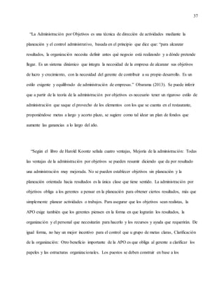 37
“La Administración por Objetivos es una técnica de dirección de actividades mediante la
planeación y el control administrativo, basada en el principio que dice que: “para alcanzar
resultados, la organización necesita definir antes qué negocio está realizando y a dónde pretende
llegar. Es un sistema dinámico que integra la necesidad de la empresa de alcanzar sus objetivos
de lucro y crecimiento, con la necesidad del gerente de contribuir a su propio desarrollo. Es un
estilo exigente y equilibrado de administración de empresas.” Obarama (2013). Se puede inferir
que a partir de la teoría de la administración por objetivos es necesario tener un riguroso estilo de
administración que saque el provecho de los elementos con los que se cuenta en el restaurante,
proponiéndose metas a largo y acorto plazo, se sugiere como tal idear un plan de fondos que
aumente las ganancias a lo largo del año.
“Según el libro de Harold Koontz señala cuatro ventajas, Mejoría de la administración: Todas
las ventajas de la administración por objetivos se pueden resumir diciendo que da por resultado
una administración muy mejorada. No se pueden establecer objetivos sin planeación y la
planeación orientada hacia resultados es la única clase que tiene sentido. La administración por
objetivos obliga a los gerentes a pensar en la planeación para obtener ciertos resultados, más que
simplemente planear actividades o trabajos. Para asegurar que los objetivos sean realistas, la
APO exige también que los gerentes piensen en la forma en que lograrán los resultados, la
organización y el personal que necesitarán para hacerlo y los recursos y ayuda que requerirán. De
igual forma, no hay un mejor incentivo para el control que u grupo de metas claras, Clarificación
de la organización: Otro beneficio importante de la APO es que obliga al gerente a clarificar los
papeles y las estructuras organizacionales. Los puestos se deben construir en base a los
 