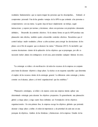 38
resultados fundamentales que se espera tengan las personas que los desempeñan., Estímulo al
compromiso personal: Una de las grandes ventajas de la APO es que estimula a las personas a
comprometerse con sus metas. La gente deja de hacer simplemente un trabajo, seguir
instrucciones y esperar por normas y decisiones; ahora son personas con propósitos claramente
definidos, Desarrollo de controles efectivos: En la misma forma en que la APO produce una
planeación más efectiva, también ayuda a desarrollar controles efectivos. Recuérdese que el
control incluye medir resultados y llevar a cabo acciones para corregir las desviaciones de los
planes con el fin de asegurar que se alcancen las metas.” Obarama (2013). Es inevitable que
ocurran desviaciones dentro de la aplicación de los objetivos que se propongan, por ello es
necesario incluir planes de contingencia en tal caso, para remediar cualquier falencia de estos.
“La estrategia se refiere a la movilización de todos los recursos de la empresa en conjunto
para tratar de alcanzar objetivos a largo plazo. La táctica es un esquema específico que determina
el empleo de los recursos dentro de la estrategia general. La diferencia entre estrategia y táctica
consiste en el alcance, plazos y el nivel organizacional que las establece.”
“Planeación estratégica, se refiere a la manera como una empresa intenta aplicar una
determinada estrategia para alcanzar los objetivos propuestos. Es generalmente una planeación
global y a largo plazo y exige cuatro fases definidas así: Formulación de los objetivos
organizacionales: En esta primera fase, la empresa escoge los objetivos globales que pretende
alcanzar a largo plazo y define el orden de importancia y de prioridad de cada uno en una
jerarquía de objetivos, Análisis de las fortalezas y limitaciones de la empresa: Estudio de las
 