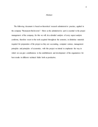 4
Abstract
The following document is based on theoretical research administrative practice, applied in
the company "Restaurant-Barlovento". Show as the administrative part is essential to the proper
management of the company, for this we will do a detailed analysis of every aspect analysis
conforms, therefore resort to the tools acquired throughout the semester, in distintitas materials
required for preparation of the project as they are: accounting, computer science, management
principles and principles of economics; with this project we intend to emphasize the way in
which we can give contributions to the establishment and development of the organization for
best results in different technical fields both as productive.
 
