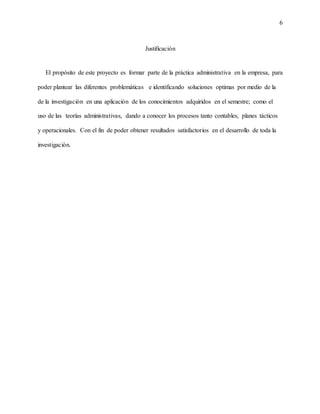 6
Justificación
El propósito de este proyecto es formar parte de la práctica administrativa en la empresa, para
poder plantear las diferentes problemáticas e identificando soluciones optimas por medio de la
de la investigación en una aplicación de los conocimientos adquiridos en el semestre; como el
uso de las teorías administrativas, dando a conocer los procesos tanto contables, planes tácticos
y operacionales. Con el fin de poder obtener resultados satisfactorios en el desarrollo de toda la
investigación.
 