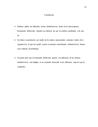 61
Conclusiones
 Pudimos aplicar las diferentes teorías administrativas dentro de la microempresa,
Restaurante Barlovento, dejando en evidencia las que ya estaban constituidas y las que
no.
 Se obtuvo conocimiento por medio de los planes operacionales existentes dentro de la
organización, lo que nos ayudó a poner en práctica metodologías administrativas básicas
en la solución de problemas.
 Se puede decir que el restaurante Barlovento gracias a la aplicación de las técnicas
administrativas está dirigida en un constante desarrollo en los diferentes aspectos que lo
componen.
 