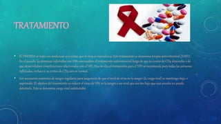 TRATAMIENTO
• El VIH/SIDA se trata con medicinas que evitan que el virus se reproduzca. Este tratamiento se denomina terapia antirretroviral (TARV).
En el pasado, las personas infectadas con VIH comenzaban el tratamiento antirretroviral luego de que su conteo de CD4 descendía o de
que desarrollaban complicaciones relacionadas con el VIH. Hoy en día, el tratamiento para el VIH se recomienda para todas las personas
infectadas, incluso si su conteo de CD4 aún es normal.
• Son necesarios exámenes de sangre regulares para asegurarse de que el nivel de virus en la sangre (la carga viral) se mantenga bajo, o
suprimido. El objetivo del tratamiento es reducir el virus de VIH en la sangre a un nivel que sea tan bajo que una prueba no pueda
detectarlo. Esto se denomina carga viral indetectable.
 