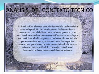 ANALISIS  DEL CONTEXTO TECNICOLa institución  al tener  conocimiento de la problemática pone a disposición de  los docentes  las herramientas  necesarias  para el debido  desarrollo del proyecto, a su vez  los docentes de otras áreas manifiestan su interés por ser participes  de dicho proyecto así como de  contribuir para su realización, ayudando a crear  los espacios necesarios   para hacer de este una actividad placentera así como introduciéndolo como eje central  en el desarrollo de las otras aéreas del conocimiento.