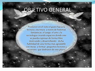 OBJETIVO GENERALPromover en el niño el gusto hacia la  lectura y escritura  a través de historias fantásticas, el juego, el arte y la tecnología creando espacios donde este se pueda expresar de forma libre motivando y desarrollando   dicha habilidad de una forma más agradable con miras  a formar  pequeños lectores y escritores  que disfruten de este placer.