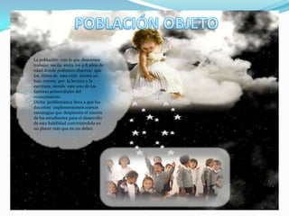  POBLACIÓN OBJETOLa población  con la que deseamos trabajar  oscila  entre los 5-8 años de edad donde podemos observar  que  los  niños de  este ciclo  tienen un bajo interés  por  la lectura y la escritura, siendo  este uno de los factores primordiales del conocimiento.Dicha  problemática lleva a que los docentes  implementemos nuevas estrategias que despierten el interés  de los estudiantes para el desarrollo de esta habilidad convirtiéndola en un placer más que en un deber.  