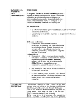 DURACION DEL 
PROYECTO: 
TRES MESES, 
EJES 
TRANSVERSALES 
El proyecto JUGANDO Y APRENDIENDO, pretende 
integrar las áreas de matemáticas, lengua castellana e 
informática, en el desarrollo de actividades en un 
software educativo que está a disposición de todos y 
todas, por cuanto es del MEN y se consigue en la 
página de Colombia Aprende, sin costo alguno. 
En matemáticas: 
 El estudiante realizará operaciones básicas, que le permitan dar solución situaciones problemicas. 
 Usara la lógica matemática al pensar en la operación indicada para problema 
En lengua castellana: 
 El estudiante realizara formulación de 
situaciones problemicas, que luego solucionara 
con ayuda del ábaco. En esta formulación se 
verá enfrentado a escribir de una manera 
coherente, a formular y dar solución a preguntas 
sencillas y complejas. 
En informática: 
 El estudiante deberá hacer uso de computador 
con acceso a internet, para inicialmente realizar 
registro en pagina de Colombia Aprende y 
posterior mente hacer uso de la herramienta 
MEDIATECA, en cuya plataforma se 
desarrollaran las actividades del software.. 
 Uso del internet, para aportar al mejoramiento de 
los procesos educativos. 
 En tanto también padres, maestros y estudiantes 
se apersonan de usar los medios que el MEN ha 
puesto para el mejoramiento de la calidad 
educativa. 
DESCRIPCIÓN 
CONTEXTUAL 
La Institución Educativa Rodrigo Lloreda Caicedo, está 
ubicada en el corregimiento del Carmelo, municipio de 
Candelaria, en el departamento del valle del Cauca. 
Esta es una institución de carácter oficial, integrada por 
cuatro sedes, entre ellas la sede JOSE ANTONIO 
GALAN lugar de realización del proyecto. 
Dicha sede ofrece la enseñanza a los estudiantes 
desde segundo a quinto grado de básica primaria, 
 