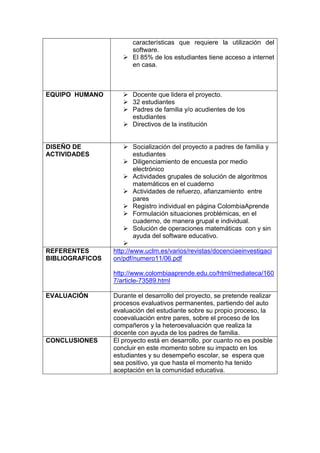 características que requiere la utilización del 
software. 
 El 85% de los estudiantes tiene acceso a internet 
en casa. 
EQUIPO HUMANO  Docente que lidera el proyecto. 
 32 estudiantes 
 Padres de familia y/o acudientes de los 
estudiantes 
 Directivos de la institución 
DISEÑO DE 
ACTIVIDADES 
 Socialización del proyecto a padres de familia y 
estudiantes 
 Diligenciamiento de encuesta por medio 
electrónico 
 Actividades grupales de solución de algoritmos 
matemáticos en el cuaderno 
 Actividades de refuerzo, afianzamiento entre 
pares 
 Registro individual en página ColombiaAprende 
 Formulación situaciones problémicas, en el 
cuaderno, de manera grupal e individual. 
 Solución de operaciones matemáticas con y sin 
ayuda del software educativo. 
 
REFERENTES 
BIBLIOGRAFICOS 
http://www.uclm.es/varios/revistas/docenciaeinvestigaci 
on/pdf/numero11/06.pdf 
http://www.colombiaaprende.edu.co/html/mediateca/160 
7/article-73589.html 
EVALUACIÓN Durante el desarrollo del proyecto, se pretende realizar 
procesos evaluativos permanentes, partiendo del auto 
evaluación del estudiante sobre su propio proceso, la 
cooevaluación entre pares, sobre el proceso de los 
compañeros y la heteroevaluación que realiza la 
docente con ayuda de los padres de familia. 
CONCLUSIONES El proyecto está en desarrollo, por cuanto no es posible 
concluir en este momento sobre su impacto en los 
estudiantes y su desempeño escolar, se espera que 
sea positivo, ya que hasta el momento ha tenido 
aceptación en la comunidad educativa. 
