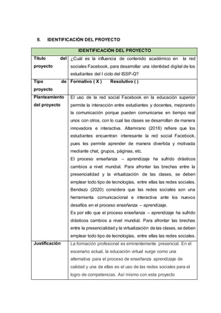 II. IDENTIFICACIÓN DEL PROYECTO
IDENTIFICACIÓN DEL PROYECTO
Título del
proyecto
¿Cuál es la influencia de contenido académico en la red
sociales Facebook, para desarrollar una identidad digital de los
estudiantes del I ciclo del ISSP-Q?
Tipo de
proyecto
Formativo ( X ) Resolutivo ( )
Planteamiento
del proyecto
El uso de la red social Facebook en la educación superior
permite la interacción entre estudiantes y docentes, mejorando
la comunicación porque pueden comunicarse en tiempo real
unos con otros, con lo cual las clases se desarrollan de manera
innovadora e interactiva. Altamirano (2018) refiere que los
estudiantes encuentran interesante la red social Facebook,
pues les permite aprender de manera divertida y motivada
mediante chat, grupos, páginas, etc.
El proceso enseñanza – aprendizaje ha sufrido drásticos
cambios a nivel mundial. Para afrontar las brechas entre la
presencialidad y la virtualización de las clases, se deben
emplear todo tipo de tecnologías, entre ellas las redes sociales.
Bendezú (2020) considera que las redes sociales son una
herramienta comunicacional e interactiva ante los nuevos
desafíos en el proceso enseñanza – aprendizaje.
Es por ello que el proceso enseñanza – aprendizaje ha sufrido
drásticos cambios a nivel mundial. Para afrontar las brechas
entre la presencialidad y la virtualización de las clases, se deben
emplear todo tipo de tecnologías, entre ellas las redes sociales.
Justificación La formación profesional es eminentemente presencial. En el
escenario actual, la educación virtual surge como una
alternativa para el proceso de enseñanza aprendizaje de
calidad y una de ellas es el uso de las redes sociales para el
logro de competencias. Así mismo con esta proyecto
 