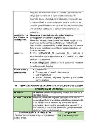 integrador se determinará si el uso de la red social Facebook
influye positivamente en el logro de competencias y el
desarrollo de una identidad digital adecuada, información que
podrá ser difundida entre los docentes y cuyos resultados se
utilizarán para fomentar el uso de la red social Facebook como
una alternativa viable para el logro de competencias en los
estudiantes
Ampliación de
los niveles de
investigación.
El presente proyecto integrador aplica el tipo de
investigación preliminar o exploratoria.
Al respeto, Sampieri (2006) señala “Los estudios exploratorios
sirven para familiarizarnos con fenómenos relativamente
desconocidos, con la finalidad obtener información que permita
llevar a cabo investigaciones más complejas respecto de un
contexto particular.
Alcances A nivel institucional: 40 estudiantes del I ciclo de la
especialidad de educación primaria y la comunidad educativa
del ISSP – Quillabamba.
A nivel pedagógico: Validación de la plataforma Facebook
como herramienta didáctica
Limitaciones y
restricciones
 Conectividad
 Equipos para la creación de contenidos
 Uso de aplicativos
 Brecha: Maestros migrantes digitales y estudiantes
nativos digitales
III. TRANSVESALIDAD DE LA COMPETENCIAS DEL PERFIL DE EGRESO
INTEGRACIÓN DE LAS ÁREAS
DOMINIO DOMINIO 4 Desarrollo personal y de la profesionalidad e
identidad docente
COMPETENCIA 11 Gestiona los entornos digitales y los aprovecha para su
desarrollo profesional y práctica pedagógica, respondiendo
a las necesidades e intereses de aprendizaje de los
estudiantes y los contextos socioculturales, permitiendo el
desarrollo de la ciudadanía, creatividad y emprendimiento
digital en la comunidad educativa.
COMPETENCIAS A DESARROLLAR Asignaturas
Gestiona información en entornos digitales con
sentido crítico,
Práctica e Investigación I
 