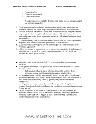 Servicio de asesoría y resolución de ejercicios ciencias_help@hotmail.com 
www.maestronline.com 
o Transporte aéreo 
o Transporte multimodal 
o Transporte marítimo 
Otorga al menos dos ejemplos de situaciones en las que sea más conveniente una alternativa que otra. 
2. Investiga cómo han evolucionado los sistemas de transporte de las mercancías, identifica al menos dos con el mayor número de características de su evolución. 
3. Indica al menos 10 actividades o tareas de la Administración del transporte de una empresa, enfócalas a la logística, la coordinación de vehículos, manejo de mercancías o carga, servicios, equipos de transporte y eficacia de la explotación de sus servicios. 
4. ¿Cómo podría mejorarse la Administración de trasporte de una empresa para estar preparada a los cambios constantes que requiere la globalización? 
5. ¿Cuáles sistemas de transporte son más comunes para el comercio internacional Mexicano y por qué? 
6. ¿Cómo encuentras un transportista que se ajuste a las necesidades de cada empresa? Identifica qué es lo que debe considerar una empresa para la elección de un transportista idóneo (outsourcing). 
 Identifica el sistema de información EDI que sea utilizado por una empresa mexicana. 
 Investiga una empresa de EUA que utilice el sistema de información GPS en sus procesos logístico. 
 De lo anterior indica la mayor información posible, nombres de las empresas, usos de los sistemas de información, características. 
 Investiga la empresa FedEx y la empresa UPS sobre sus servicios en donde cuya herramienta principal es el Internet (logística en Internet), indica en qué consiste el o los servicios que otorguen y cómo lo aplican para que sus clientes sean competitivos. 
 Investiga una empresa mexicana diferente a Imsa que utilice E-logistics en sus procesos de sistemas logísticos, indica en qué consisten y menciona si es un caso de éxito y por qué? 
 Otorga un ejemplo de una empresa exportadora mexicana que transporte sus productos a EUA e indica cuál es la forma de empacar y embalar sus productos, hacia que ciudad de EUA se dirigen, el medio de transporte y si existe alguna regulación para transportar los productos. 
