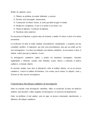 Realiza los siguientes pasos:
1) Plantear un problema de estudio delimitado y concreto.
2) Revisión de lo investigado anteriormente.
3) Construcción de Marco Teórico, la teoría que habrá de guiar el estudio.
4) Realización de hipótesis, lo que se va probar si son ciertas o no.
5) Prueba de hipótesis. Corroborar las hipótesis.
6) Recolectar datos numéricos
En este proceso la hipótesis se genera antes de recolectar y analizar los datos, es decir se la realiza
previamente.
La recolección de datos la realiza mediante procedimientos estandarizados y aceptados por una
comunidad científica. Es importante que tome estos procedimientos para que sea creíble por los
otros investigadores. Los datos son analizados por métodos estadísticos, de esta manera se tiene el
máximo control para que se minimice el error.
La investigación cuantitativa explica y predice los fenómenos investigados, buscando
regularidades y relaciones causales entre elementos (causa- efecto); y sobretodo el análisis
cualitativo es bastante objetivo.
Es necesario siempre tener claro la información sobre la realidad objetiva, así sea un proceso
cuantitativo, conocer la realidad del fenómeno y los eventos que lo rodean. Lo subjetivo existe y
SI posee un valor para los investigadores.
Características del enfoque cualitativo de investigación
Suele ser conocido como investigación naturalista, utiliza su recolección de datos sin medición
numérica para descubrir o afinar preguntas de investigación en el proceso de interpretación.
Existe un problema el cual analizar, pero no sigue un proceso estructurado anteriormente, a
diferencia del enfoque cuantitativo.
 