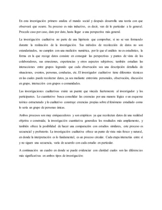 En esta investigación primero analiza el mundo social y después desarrolla una teoría con que
observará que ocurre. Su proceso es más inductivo, es decir, van de lo particular a lo general.
Procede caso por caso, dato por dato, hasta llegar a una perspectiva más general.
La investigación cualitativa no parte de una hipótesis que comprobar, si no se van formando
durante la realización de la investigación. Sus métodos de recolección de datos no son
estandarizados, no cumplen con una medición numérica, por lo que el análisis no es estadístico, la
forma en la que recoge datos consiste en conseguir las perspectivas y puntos de vista de los
colaboradores, sus emociones, experiencias y otros aspectos subjetivos; también estudian las
interacciones entre grupos logrando que cada observación sea una descripción detallada de
situaciones, eventos, personas, conductas, etc. El investigador cualitativo tiene diferentes técnicas
en las cuales puede recolectar datos, ya sea mediante entrevista personales, observación, discusión
en grupo, interacción con grupos o comunidades.
Las investigaciones cualitativas existe un puente que vincula fuertemente al investigador y los
participantes. Lo cuantitativo busca consolidar las creencias por una manera lógica o un esquema
teórico estructurado y lo cualitativo construye creencias propias sobre el fenómeno estudiado como
lo sería un grupo de personas únicas.
Ambos procesos son muy enriquecedores y son empíricos ya que recolectan datos de una realidad
objetiva o construida; la investigación cuantitativa generaliza los resultados más ampliamente, y
también ofrece la posibilidad de hacer una comparación con estudios similares, este proceso es
secuencial y probatorio. La investigación cualitativa ofrece un punto de vista más fresco y natural,
en donde la interpretación es lo fundamental, es un proceso circular. Cada etapa interactúa entre sí
y no siguen una secuencia, varía de acuerdo con cada estudio en particular.
A continuación un cuadro en donde se puede evidenciar con claridad cuales son las diferencias
más significativas en ambos tipos de investigación:
 