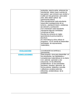 productos para la venta entonces los
               estudiantes deben hacer cuentas de
               que gastan que compran que venden y
               cuáles son las ganancias para saber
               esto, ellos deben aplicar las
               operaciones básica.
               Para retroalimentar cada estudiante
               desarrolla investigaciones de su
               entorno, plantea el mismo problemas
               de adicción y sustracción
               Con orientación cada estudiante
               representa algunas cantidades
               numéricas en letra
               Escribe los números en ingles
               aprendiendo la pronunciación y
               Escritura.
               En informática lo niños utilizan el
               programa J CLIC donde se desarrollan
               actividades de razonamiento
               matemático.


 EVALUACIÓN    La evaluación es continua y
               permanente.
CONCLUCIONES   Este proyecto sirve para desarrollar en
               los estudiantes las habilidades y
               competencias matemáticas en su diario
               vivir, además aprenden a dar
               soluciones en las diferentes
               problemáticas en las actividades
               escolares, resuelve ejercicios de
               forma práctica didáctica y sencilla
               ,reflexiona y analiza sobre las
               diferentes problemáticas de la
               sociedad
 