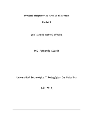 Proyecto Integrador De Área En La Escuela


                      Unidad 3




            Luz Sthella Ramos Umaña




               ING Fernando Suarez




Universidad Tecnológica Y Pedagógica De Colombia


                     Año 2012
 