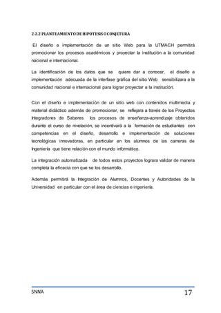 SNNA 17
2.2.2 PLANTEAMIENTODE HIPOTESIS OCONJETURA
El diseño e implementación de un sitio Web para la UTMACH permitirá
promocionar los procesos académicos y proyectar la institución a la comunidad
nacional e internacional.
La identificación de los datos que se quiere dar a conocer, el diseño e
implementación adecuada de la interfase gráfica del sitio Web sensibilizara a la
comunidad nacional e internacional para lograr proyectar a la institución.
Con el diseño e implementación de un sitio web con contenidos multimedia y
material didáctico además de promocionar, se reflejara a través de los Proyectos
Integradores de Saberes los procesos de enseñanza-aprendizaje obtenidos
durante el curso de nivelación, se incentivará a la formación de estudiantes con
competencias en el diseño, desarrollo e implementación de soluciones
tecnológicas innovadoras, en particular en los alumnos de las carreras de
Ingeniería que tiene relación con el mundo informático.
La integración automatizada de todos estos proyectos lograra validar de manera
completa la eficacia con que se los desarrollo.
Además permitirá la Integración de Alumnos, Docentes y Autoridades de la
Universidad en particular con el área de ciencias e ingeniería.
 