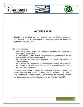 10
ANTECEDENTES
Ecuador no contaba con un sistema que permitiera acceder a
información pública, actualizada y completa sobre la Educación
Superior en su conjunto.
Esto ocasionaba que:
 Los estudiantes elijan sus carreras basados en información
incompleta y mediática.
 Se encarecían y dificultaban los procesos de planificación de las
instituciones de educación superior.
 El sistema de educación superior no tenía capacidad de
autorregularse.
 La planificación, regulación y coordinación interna del sistema y
los procesos de evaluación, acreditación y aseguramiento de la
calidad eran complejos.
Frente aquello, la Ley Orgánica de Educación Superior en su artículo
N°183 dispone entre las funciones de la SENESCYT el diseño,
implementación, administración y coordinación del Sistema Nacional
de Información de la Educación Superior del Ecuador (SNIESE).
 